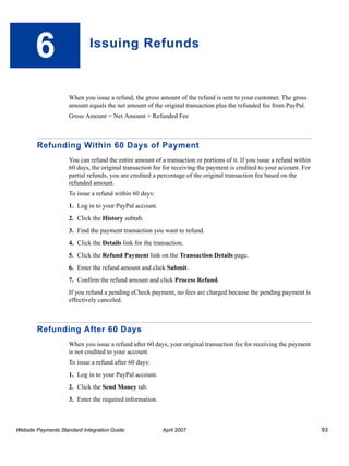 6

Issuing Refunds

When you issue a refund, the gross amount of the refund is sent to your customer. The gross
amount equals the net amount of the original transaction plus the refunded fee from PayPal.
Gross Amount = Net Amount + Refunded Fee

Refunding Within 60 Days of Payment
You can refund the entire amount of a transaction or portions of it. If you issue a refund within
60 days, the original transaction fee for receiving the payment is credited to your account. For
partial refunds, you are credited a percentage of the original transaction fee based on the
refunded amount.
To issue a refund within 60 days:
1. Log in to your PayPal account.
2. Click the History subtab.
3. Find the payment transaction you want to refund.
4. Click the Details link for the transaction.
5. Click the Refund Payment link on the Transaction Details page.
6. Enter the refund amount and click Submit.
7. Confirm the refund amount and click Process Refund.
If you refund a pending eCheck payment, no fees are charged because the pending payment is
effectively canceled.

Refunding After 60 Days
When you issue a refund after 60 days, your original transaction fee for receiving the payment
is not credited to your account.
To issue a refund after 60 days:
1. Log in to your PayPal account.
2. Click the Send Money tab.
3. Enter the required information.

Website Payments Standard Integration Guide

April 2007

93

 