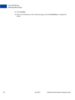 Issuing Refunds
Refunding After 60 Days

4. Click Continue.
5. Review the information on the confirmation page, and click Send Money to complete the
refund.

94

April 2007

Website Payments Standard Integration Guide

 