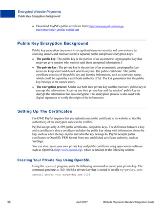 Encrypted Website Payments
Public Key Encryption Background

Download PayPal's public certificate from https://www.paypal.com/us/cgibin/webscr?cmd=_profile-website-cert

Public Key Encryption Background
Public key encryption (asymmetric encryption) improves security and convenience by
allowing senders and receivers to have separate public and private encryption keys:
The public key: The public key is the portion of an asymmetric cryptographic key that
receivers give senders who want to send them encrypted information. I
The private key: The private key is the portion of an asymmetric cryptographic key
receivers keep secret and do not send to anyone. The public certificate: The public
certificate consists of the public key and identity information, such as a person's name,
which could be signed by a certificate authority (CA). The CA guarantees that the public
key belongs to the named entity.
The encryption process: Sender use both their private key and the receivers’ public key to
encrypt the information. Receiver use their private key and the senders’ public key to
decrypt the information that was encrypted. This encryption process is also used with
digital signatures to verify the origin of the information.

Setting Up The Certificate s
For EWP, PayPal requires that you upload your public certificate to its website so that the
authenticity of the encrypted code can be verified.
PayPal accepts only X.509 public certificates, not public keys. The difference between a key
and a certificate is that a certificate includes the public key along with information about the
key, such as when the key expires and who the key belongs to. PayPal accepts public
certificates in OpenSSL PEM format from any established certificate authority, such as
VeriSign.
You can also create your own private key and public certificate using open source software
such as OpenSSL (http://www.openssl.org), which is detailed in the following section.

Creating Your Private Key Using OpenSSL
Using the openssl program, enter the following command to create your private key. The
command generates a 1024-bit RSA private key that is stored in the file my-prvkey.pem:
openssl genrsa -out my-prvkey.pem 1024

96

April 2007

Website Payments Standard Integration Guide

 