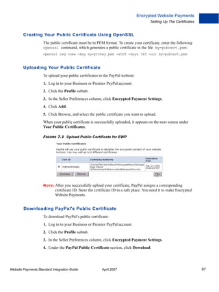 Encrypted Website Payments
Setting Up The Certificates

Creating Your Public Certificate Using OpenSSL
The public certificate must be in PEM format. To create your certificate, enter the following
openssl command, which generates a public certificate in the file my-pubcert.pem:
openssl req -new -key my-prvkey.pem -x509 -days 365 -out my-pubcert.pem

Uploading Your Public Certificate
To upload your public certificates to the PayPal website:
1. Log in to your Business or Premier PayPal account.
2. Click the Profile subtab.
3. In the Seller Preferences column, click Encrypted Payment Settings.
4. Click Add.
5. Click Browse, and select the public certificate you want to upload.
When your public certificate is successfully uploaded, it appears on the next screen under
Your Public Certificates.
FIGURE 7.1 Upload Public Certificate for EWP

N O T E : After

you successfully upload your certificate, PayPal assigns a corresponding
certificate ID. Store the certificate ID in a safe place. You need it to make Encrypted
Website Payments.

Downloading PayPal's Public Certificate
To download PayPal’s public certificate:
1. Log in to your Business or Premier PayPal account.
2. Click the Profile subtab.
3. In the Seller Preferences column, click Encrypted Payment Settings.
4. Under the PayPal Public Certificate section, click Download.

Website Payments Standard Integration Guide

April 2007

97

 