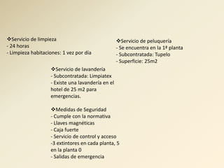 Servicio de limpieza                              Servicio de peluquería
- 24 horas                                         - Se encuentra en la 1ª planta
- Limpieza habitaciones: 1 vez por día             - Subcontratada: Tupelo
                                                   - Superficie: 25m2
                   Servicio de lavandería
                   - Subcontratada: Limpiatex
                   - Existe una lavandería en el
                   hotel de 25 m2 para
                   emergencias.

                   Medidas de Seguridad
                   - Cumple con la normativa
                   - Llaves magnéticas
                   - Caja fuerte
                   - Servicio de control y acceso
                   -3 extintores en cada planta, 5
                   en la planta 0
                   - Salidas de emergencia
 