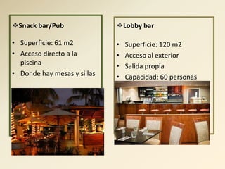 Snack bar/Pub               Lobby bar

• Superficie: 61 m2          •   Superficie: 120 m2
• Acceso directo a la        •   Acceso al exterior
  piscina                    •   Salida propia
• Donde hay mesas y sillas   •   Capacidad: 60 personas
 