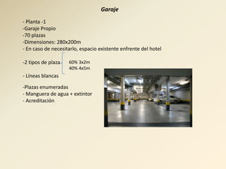 Garaje
- Planta -1
-Garaje Propio
-70 plazas
-Dimensiones: 280x200m
- En caso de necesitarlo, espacio existente enfrente del hotel

-2 tipos de plaza   60% 3x2m
                    40% 4x5m
- Líneas blancas

-Plazas enumeradas
- Manguera de agua + extintor
- Acreditación
 