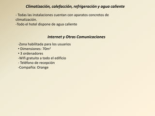 Climatización, calefacción, refrigeración y agua caliente
- Todas las instalaciones cuentan con aparatos concretos de
climatización.
-Todo el hotel dispone de agua caliente


                    Internet y Otras Comunicaciones
 -Zona habilitada para los usuarios
 • Dimensiones: 70m2
 • 3 ordenadores
 -Wifi gratuito a todo el edificio
 - Teléfono de recepción
 -Compañía: Orange
 