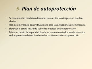 5- Plan de autoprotección
• Se muestran las medidas adecuadas para evitar los riesgos que puedan
  afectar
• Plan de emergencia con instrucciones para las actuaciones de emergencia
• El personal estará instruido sobre las medidas de autoprotección
• Existe un buzón de seguridad donde se encuentran todos los documentos
  en los que están determinadas todas las técnicas de autoprotección
 