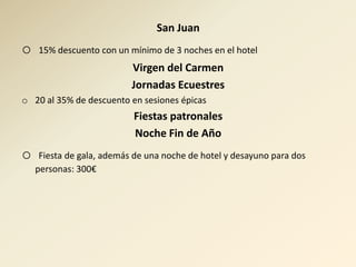 San Juan
o   15% descuento con un mínimo de 3 noches en el hotel
                           Virgen del Carmen
                           Jornadas Ecuestres
o 20 al 35% de descuento en sesiones épicas
                           Fiestas patronales
                           Noche Fin de Año
o    Fiesta de gala, además de una noche de hotel y desayuno para dos
    personas: 300€
 