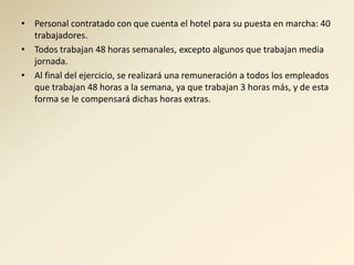 • Personal contratado con que cuenta el hotel para su puesta en marcha: 40
  trabajadores.
• Todos trabajan 48 horas semanales, excepto algunos que trabajan media
  jornada.
• Al final del ejercicio, se realizará una remuneración a todos los empleados
  que trabajan 48 horas a la semana, ya que trabajan 3 horas más, y de esta
  forma se le compensará dichas horas extras.
 