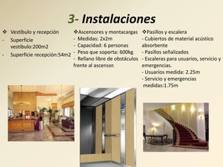 3- Instalaciones
 Vestíbulo y recepción       Ascensores y montacargas       Pasillos y escalera
- Superficie                  - Medidas: 2x2m                 - Cubiertos de material acústico
  vestíbulo:200m2             - Capacidad: 6 personas         absorbente
- Superficie recepción:54m2   - Peso que soporta: 600kg       - Pasillos señalizados
                              - Rellano libre de obstáculos   - Escaleras para usuarios, servicio y
                              frente al ascensor.             emergencias.
                                                              - Usuarios medida: 2.25m
                                                              - Servicio y emergencias
                                                               medidas:1.75m
 