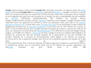 Google+ (pronunciado y escrito tambiénGoogle Plus, abreviado como G+ y en algunos países de lengua
hispana pronunciadoGoogle Más) es unared social operada porGoogle Inc. Google+ se lanzó en junio de
2011. Los usuarios tienen que ser mayores de 13 años de edad,2 para crear sus propias cuentas. Google+
ya es la segunda red social con más usuarios en el mundo, no por su popularidad sino por enlazarse
con YouTube, obteniendo aproximadamente 343 millones de usuarios activos.
Google+ integra distintos servicios: Círculos, Hangouts, Intereses y Comunidades.3 Google+ también estará
disponible como una aplicación de escritorio y como una aplicación móvil, pero sólo en los sistemas
operativos Android e iOS. Fuentes tales como The New York Times lo han declarado el mayor intento de
Google para competir con la red social Facebook,4 la cual tenía más de 750 millones de usuarios en
2011.5 El 20 de septiembre de 2011, Google permitió la creación de cuentas a usuarios con más de 18
años, con mejoras en sus extensiones de videoconferencias.6 El 41.99% de los usuarios de Google+ buscan
amigos, y el 43.88% son solteros. l 14 de julio de 2011, Google anunció que Google+ había llegado a 10
millones de usuarios tan sólo dos semanas después de su lanzamiento en una fase "limitada" de
prueba.8 Después de 3 semanas en funcionamiento, había llegado a 20 millones de usuarios.9
En menos de un día, la aplicación Google+ para iPhone fue la aplicación gratuita más popular de la App
Store de Apple.10
El 20 de setiembre de 2011, cuando fue liberado al público en general, se registró un aumento del 30% en
la cantidad de perfiles, que se incrementó hasta más de 43 millones de usuarios registrados. Ese
díaGoogle mostraba una gran flecha hacia el botón +Tú
 