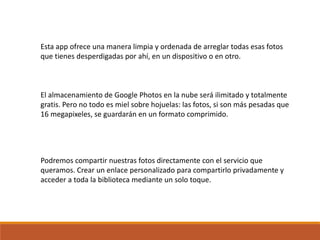 Esta app ofrece una manera limpia y ordenada de arreglar todas esas fotos
que tienes desperdigadas por ahí, en un dispositivo o en otro.
El almacenamiento de Google Photos en la nube será ilimitado y totalmente
gratis. Pero no todo es miel sobre hojuelas: las fotos, si son más pesadas que
16 megapixeles, se guardarán en un formato comprimido.
Podremos compartir nuestras fotos directamente con el servicio que
queramos. Crear un enlace personalizado para compartirlo privadamente y
acceder a toda la biblioteca mediante un solo toque.
 
