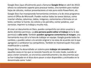 Google Docs (que oficialmente pasó a llamarse Google Drive en abril de 2012)
ofrece no solamente soporte para procesar textos, sino también para realizar
hojas de cálculos, realizar presentaciones al más puro estilo PowerPoint, etc.
Google Docs ha desarrollado un sistema para trabajar sin conexión para
aquellos casos en los que se necesite hacerlo así. En este modo, cuando se
pasa a tener conexión, se sincroniza automáticamente y los documentos que
se han trabajado en el disco duro pasan a estar disponibles y archivados en la
denominada como 'nube'.
Google Docs fue incorporando herramientas similares a la de otros programas
como el Office de Microsoft. Puedes realizar todas las tareas básicas, como
insertar viñetas, columnas, tablas, imágenes, comentarios o fórmulas en un
texto; cambiar la fuente, los colores y los párrafos; contar palabras, usar
corrector, imprimir tu trabajo y mucho más.
Al crear un documento en Docs, puedes compartirlo con otros usuarios y
darles distintos permisos. La otra persona podrá editar el trabajo (si tu le das
permiso) o sólo verlo. También pueden agregarse comentarios al margen, una
herramienta muy útil a la hora de trabajar en equipo. Google guarda todos los
cambios, y puedes volver a la versión original si no estas de acuerdo con lo que
agregaron o cambiaron tus compañeros. También te mostrará quién hizo cada
modificación y cuándo.
 