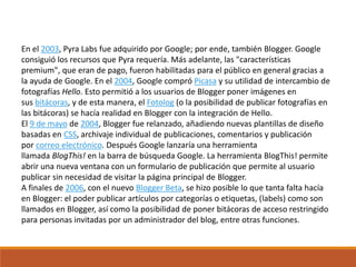 En el 2003, Pyra Labs fue adquirido por Google; por ende, también Blogger. Google
consiguió los recursos que Pyra requería. Más adelante, las "características
premium", que eran de pago, fueron habilitadas para el público en general gracias a
la ayuda de Google. En el 2004, Google compró Picasa y su utilidad de intercambio de
fotografías Hello. Esto permitió a los usuarios de Blogger poner imágenes en
sus bitácoras, y de esta manera, el Fotolog (o la posibilidad de publicar fotografías en
las bitácoras) se hacía realidad en Blogger con la integración de Hello.
El 9 de mayo de 2004, Blogger fue relanzado, añadiendo nuevas plantillas de diseño
basadas en CSS, archivaje individual de publicaciones, comentarios y publicación
por correo electrónico. Después Google lanzaría una herramienta
llamada BlogThis! en la barra de búsqueda Google. La herramienta BlogThis! permite
abrir una nueva ventana con un formulario de publicación que permite al usuario
publicar sin necesidad de visitar la página principal de Blogger.
A finales de 2006, con el nuevo Blogger Beta, se hizo posible lo que tanta falta hacía
en Blogger: el poder publicar artículos por categorías o etiquetas, (labels) como son
llamados en Blogger, así como la posibilidad de poner bitácoras de acceso restringido
para personas invitadas por un administrador del blog, entre otras funciones.
 