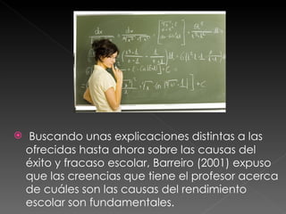 Buscando unas explicaciones distintas a las ofrecidas hasta ahora sobre las causas del éxito y fracaso escolar, Barreiro (2001) expuso que las creencias que tiene el profesor acerca de cuáles son las causas del rendimiento escolar son fundamentales. 