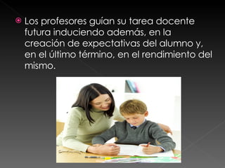 Los profesores guían su tarea docente  futura induciendo además, en la creación de expectativas del alumno y, en el último término, en el rendimiento del mismo.  