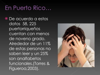 De acuerdo a estos datos  58, 225 puertorriqueños cuentan con menos de noveno grado. Alrededor de un 11% de estas personas no saben leer y un 25% son analfabetos funcionales.(Torres & Figueroa,2003). 