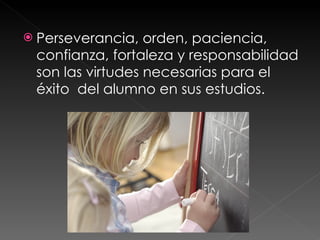 Perseverancia, orden, paciencia, confianza, fortaleza y responsabilidad son las virtudes necesarias para el éxito  del alumno en sus estudios. 