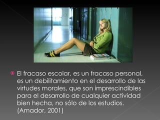 El fracaso escolar, es un fracaso personal, es un debilitamiento en el desarrollo de las virtudes morales, que son imprescindibles para el desarrollo de cualquier actividad bien hecha, no sólo de los estudios. (Amador, 2001) 
