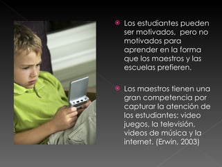 Los estudiantes pueden ser motivados,  pero no motivados para aprender en la forma que los maestros y las escuelas prefieren.  Los maestros tienen una gran competencia por capturar la atención de los estudiantes: video juegos, la televisión, videos de música y la internet. (Erwin, 2003) 