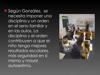 Según González,  se  necesita imponer una disciplina y un orden en el seno familiar y en las aulas. La disciplina y el orden contribuyen a que el niño tenga mejores resultados escolares, más seguridad en sí mismo y mayor autoestima. 