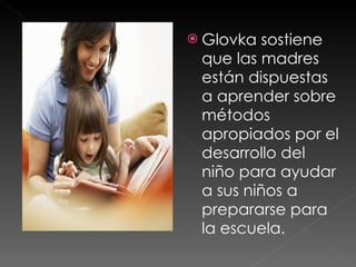 Glovka sostiene que las madres están dispuestas a aprender sobre métodos apropiados por el desarrollo del niño para ayudar a sus niños a prepararse para la escuela.  