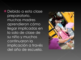Debido a esta clase preparatorio, muchas madres aprendieron cómo llegar implicadas en la sala de clase de su niño y muchos continuaron la implicación a través del año de escuela.  