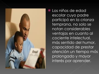 Los niños de edad escolar cuyo padre participó en la crianza temprana, no solo se notan considerables ventajas en cuanto al cociente intelectual, más sentido del humor, capacidad de prestar atención un tiempo más prolongado y mayor interés por aprender.  