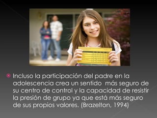 Incluso la participación del padre en la adolescencia crea un sentido  más seguro de su centro de control y la capacidad de resistir la presión de grupo ya que está más seguro de sus propios valores. (Brazelton, 1994) 