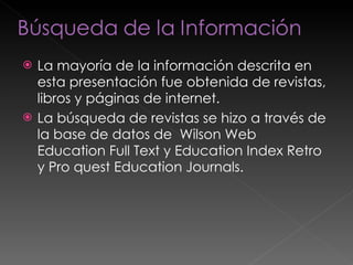 La mayoría de la información descrita en esta presentación fue obtenida de revistas, libros y páginas de internet. La búsqueda de revistas se hizo a través de la base de datos de  Wilson Web  Education Full Text y Education Index Retro y Pro quest Education Journals. 