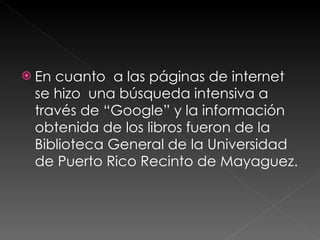 En cuanto  a las páginas de internet se hizo  una búsqueda intensiva a través de “Google” y la información obtenida de los libros fueron de la Biblioteca General de la Universidad de Puerto Rico Recinto de Mayaguez. 