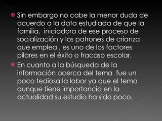 Sin embargo no cabe la menor duda de acuerdo a la data estudiada de que la familia,  iniciadora de ese proceso de socialización y los patrones de crianza  que emplea , es uno de los factores pilares en el éxito o fracaso escolar. En cuanto a la búsqueda de la información acerca del tema  fue un poco tediosa la labor ya que el tema aunque tiene importancia en la actualidad su estudio ha sido poco. 