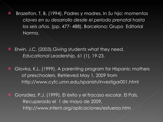   Brazelton, T. B. (1994). Padres y madres. In  Su hijo: momentos  claves en su desarrollo desde el periodo prenatal hasta  los seis años . (pp. 477- 488). Barcelona: Grupo  Editorial  Norma. Erwin, J.C. (2003).Giving students what they need.   Educational Leadership,  61 (1), 19-23. Glovka, K.L. (1999). A parenting program for Hispanic mothers  of preschoolers. Retrieved May 1, 2009 from  http://www.cyfc.umn.edu/spanish/investigar001.html González, P.J. (1999). El éxito y el fracaso escolar. El País,  Recuperado el  1 de mayo de 2009,  http://www.infent.org/aplicaciones/esfuerzo.htm 