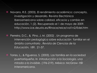 Navarro, R.E. (2003). El rendimiento académico: concepto,  investigación y desarrollo. Revista Electrónica  Iberoamericana sobre calidad, eficacia y cambio en  educación, 1 (2). Recuperado el 1 de mayo de 2009, http://www.ice.deusto.es/Rinace/reice/vol1n2/Edel.htm Perreira, D.C., &  Pino, J. M. (2002) . Un programa de  intervención pedagógica sobre educación  familiar en el  ámbito comunitario .  Revista de Ciencias de la  Educación, 189 ,  21-37. Torres, L., & Figueroa, S. (2003). Las familias en la sociedad  puertorriqueña. In  Introducción a la Sociología, una  mirada a lo invisible . (196-219). México: McGraw- Hill  Interamericana. 
