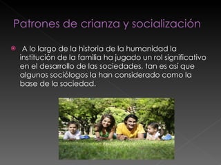 A lo largo de la historia de la humanidad la institución de la familia ha jugado un rol significativo en el desarrollo de las sociedades, tan es así que algunos sociólogos la han considerado como la base de la sociedad.  