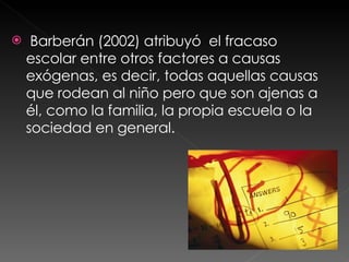 Barberán (2002) atribuyó  el fracaso escolar entre otros factores a causas exógenas, es decir, todas aquellas causas que rodean al niño pero que son ajenas a él, como la familia, la propia escuela o la sociedad en general.  