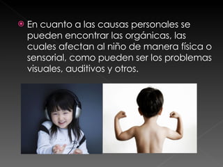En cuanto a las causas personales se pueden encontrar las orgánicas, las cuales afectan al niño de manera física o sensorial, como pueden ser los problemas visuales, auditivos y otros.  