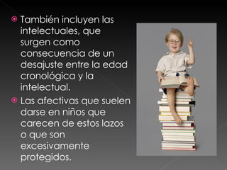 También incluyen las intelectuales, que surgen como consecuencia de un desajuste entre la edad cronológica y la intelectual.  Las afectivas que suelen darse en niños que carecen de estos lazos o que son excesivamente protegidos. 
