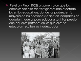 Pereira y Pino (2002) argumentaron que los cambios sociales tan vertiginosos han afectado los estilos educativos, donde los padres, en la mayoría de las ocasiones se sienten incapaces de adoptar modelos para educar a sus hijos puesto que aquellos patrones en los que ellos se educaron resultan ya inadecuados.  