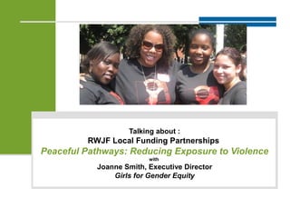Talking about :
RWJF Local Funding Partnerships
Peaceful Pathways: Reducing Exposure to Violence
with
Joanne Smith, Executive Director
Girls for Gender Equity
 
