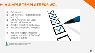 A SIMPLE TEMPLATE FOR WOL
❏ Pick an activity
❏ List the typical / default behavior
of today
❏ List the “Working Out Loud”
behavior of tomorrow
❏ Benefits of shifting the behavior
❏ Risk considerations / mitigation
❏ At a later stage: Add real life
stories / examples of this “new”
behavior in action.
Template courtesy of Bryce Williams, who
coined the term Working Out Loud
21
 
