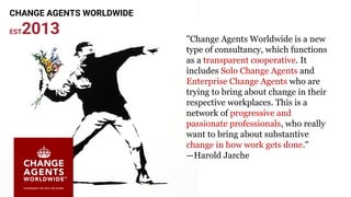 "Change Agents Worldwide is a new
type of consultancy, which functions
as a transparent cooperative. It
includes Solo Change Agents and
Enterprise Change Agents who are
trying to bring about change in their
respective workplaces. This is a
network of progressive and
passionate professionals, who really
want to bring about substantive
change in how work gets done."
—Harold Jarche
CHANGE AGENTS WORLDWIDE
EST2013
 