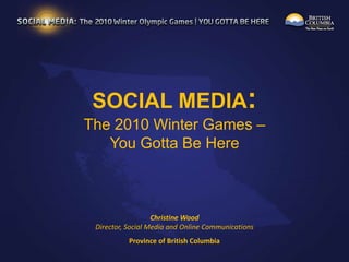 SOCIAL MEDIA: The 2010 Winter Games – You Gotta Be Here Christine WoodDirector, Social Media and Online Communications  Province of British Columbia 