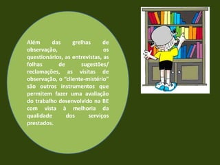 Evidências:            Os dados recolhidos podem ter origem em fontes diversas:     • documentos já existentes e que regulam a    Actividade da escola (PEE, PCT, etc.) ou da BE   (Plano de Actividades, regulamento, etc.);     • registos diversos (actas de reuniões, relatos de actividades, etc.);• materiais produzidos pela BE ou em colaboração (planos de trabalho, planificações para sessões na BE, documentos de apoio ao trabalho na BE, material de promoção, etc.);     • estatísticas produzidas pelo sistema da BE     (requisições, etc.);      • trabalhos realizados pelos alunos (no âmbito de        actividades da BE, em trabalho colaborativo, etc.);            • instrumentos especificamente construídos             para recolher informação no âmbito da               avaliação da BE (registos de observação,                   questionários, entrevistas, etc.).