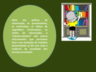 Evidências:            Os dados recolhidos podem ter origem em fontes diversas:     • documentos já existentes e que regulam a    Actividade da escola (PEE, PCT, etc.) ou da BE   (Plano de Actividades, regulamento, etc.);     • registos diversos (actas de reuniões, relatos de actividades, etc.);• materiais produzidos pela BE ou em colaboração (planos de trabalho, planificações para sessões na BE, documentos de apoio ao trabalho na BE, material de promoção, etc.);     • estatísticas produzidas pelo sistema da BE     (requisições, etc.);      • trabalhos realizados pelos alunos (no âmbito de        actividades da BE, em trabalho colaborativo, etc.);            • instrumentos especificamente construídos             para recolher informação no âmbito da               avaliação da BE (registos de observação,                   questionários, entrevistas, etc.).
