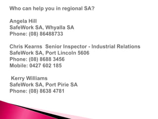 Who can help you in regional SA?Angela Hill SafeWork SA, Whyalla SAPhone: (08) 86488733 Chris Kearns  Senior Inspector - Industrial RelationsSafeWork SA, Port Lincoln 5606Phone: (08) 8688 3456Mobile: 0427 602 185  Kerry Williams SafeWork SA, Port Pirie SAPhone: (08) 8638 4781 ,[object Object]