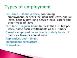 Full –time – 38 hrs a week, continuing employment, benefits incl paid sick leave, annual leave, holiday pay, long service leave, carers and other types of leave,[object Object],Part-time – regular hours but less than 38 hrs per week. Same basic entitlements as full-timers,[object Object],Casual – employed on an hourly or daily basis. No paid sick leave or annual leave. ,[object Object],Apprentices and trainees,[object Object],Independent contractors,[object Object],Outworkers,[object Object],Types of employment,[object Object]