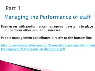Part 1,[object Object],Managing the Performance of staff ,[object Object],Businesses with performance management systems in place outperform other similar businesses,[object Object],People management contributes directly to the bottom line,[object Object],http://www.innovation.gov.au/General/Corporate/Documents/ManagementMattersinAustraliaReport.pdf,[object Object]