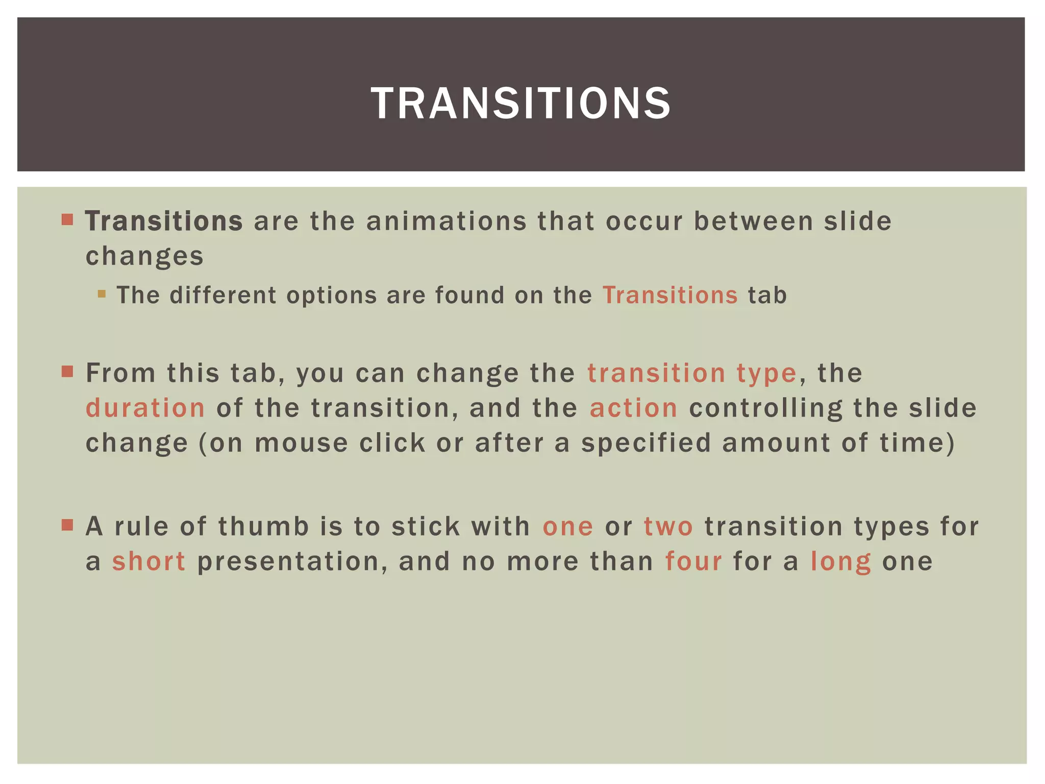 TRANSITIONS

 Transitions are the animations that occur between slide
  changes
   The different options are found on the Transitions tab


 From this tab, you can change the transition type, the
  duration of the transition, and the action controlling the slide
  change (on mouse click or after a specified amount of time)

 A rule of thumb is to stick with one or two transition types for
  a short presentation, and no more than four for a long one
 