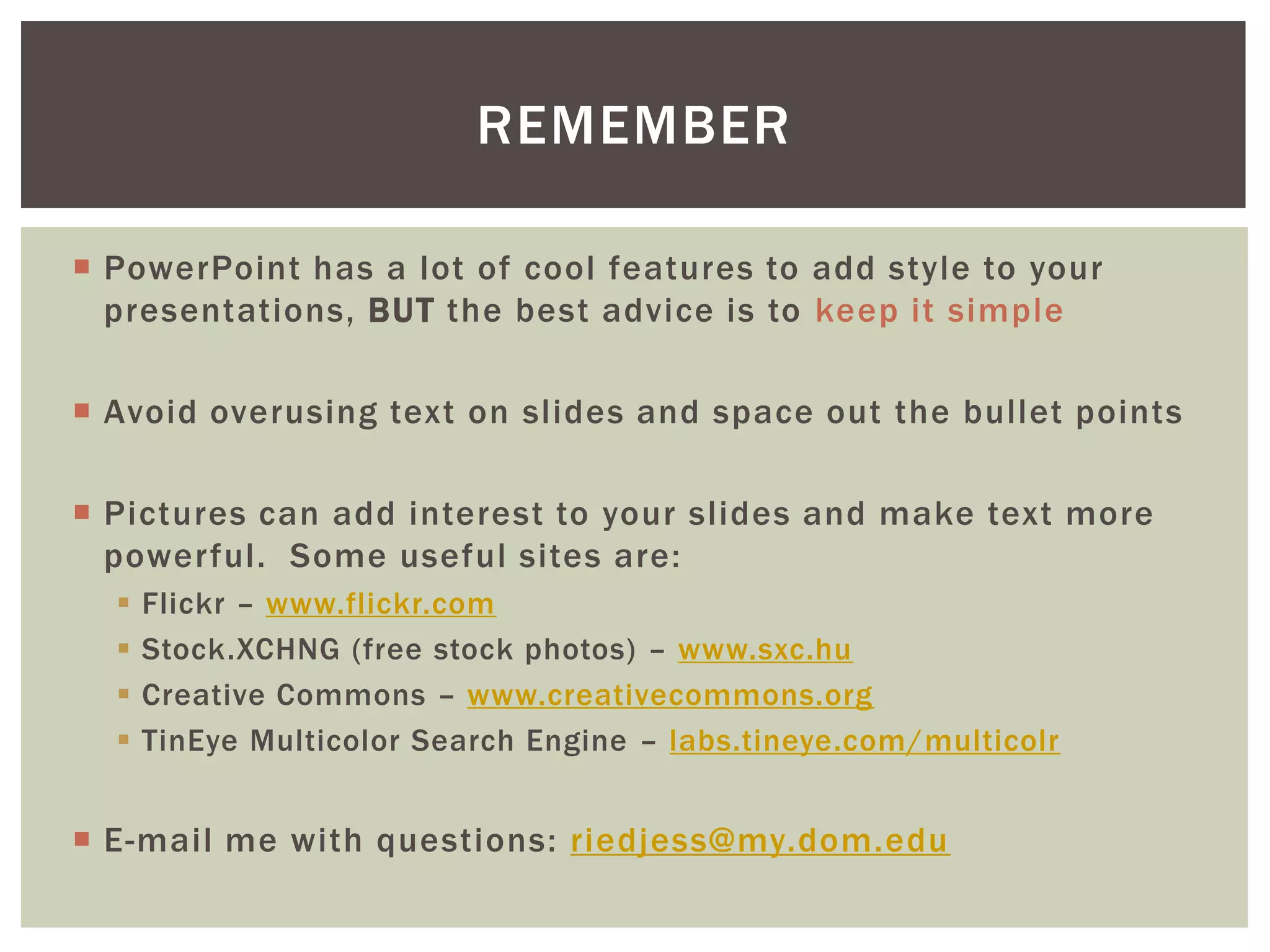 REMEMBER

 PowerPoint has a lot of cool features to add style to your
  presentations, BUT the best advice is to keep it simple

 Avoid overusing text on slides and space out the bullet points

 Pictures can add interest to your slides and make text more
  powerful. Some useful sites are:
     Flickr – www.flickr.com
     Stock.XCHNG (free stock photos) – www.sxc.hu
     Creative Commons – www.creativecommons.org
     TinEye Multicolor Search Engine – labs.tineye.com/multicolr


 E-mail me with questions: riedjess@my.dom.edu
 