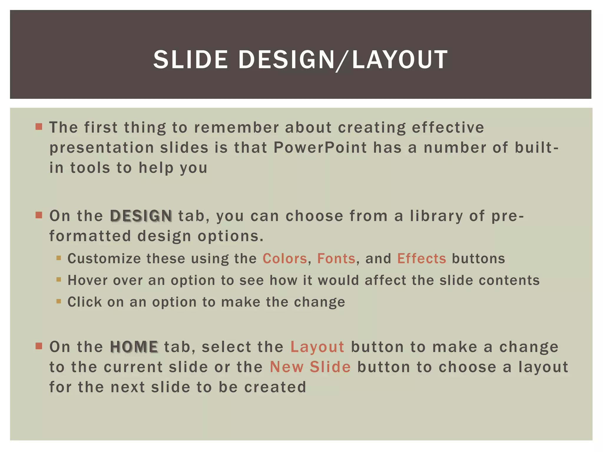 SLIDE DESIGN/LAYOUT

 The first thing to remember about creating ef fective
  presentation slides is that PowerPoint has a number of built -
  in tools to help you

 On the DESIGN tab, you can choose from a library of pre -
  formatted design options.
   Customize these using the Colors, Fonts, and Effects buttons
   Hover over an option to see how it would affect the slide contents
   Click on an option to make the change


 On the HOME tab, select the Layout button to make a change
  to the current slide or the New Slide button to choose a layout
  for the next slide to be created
 