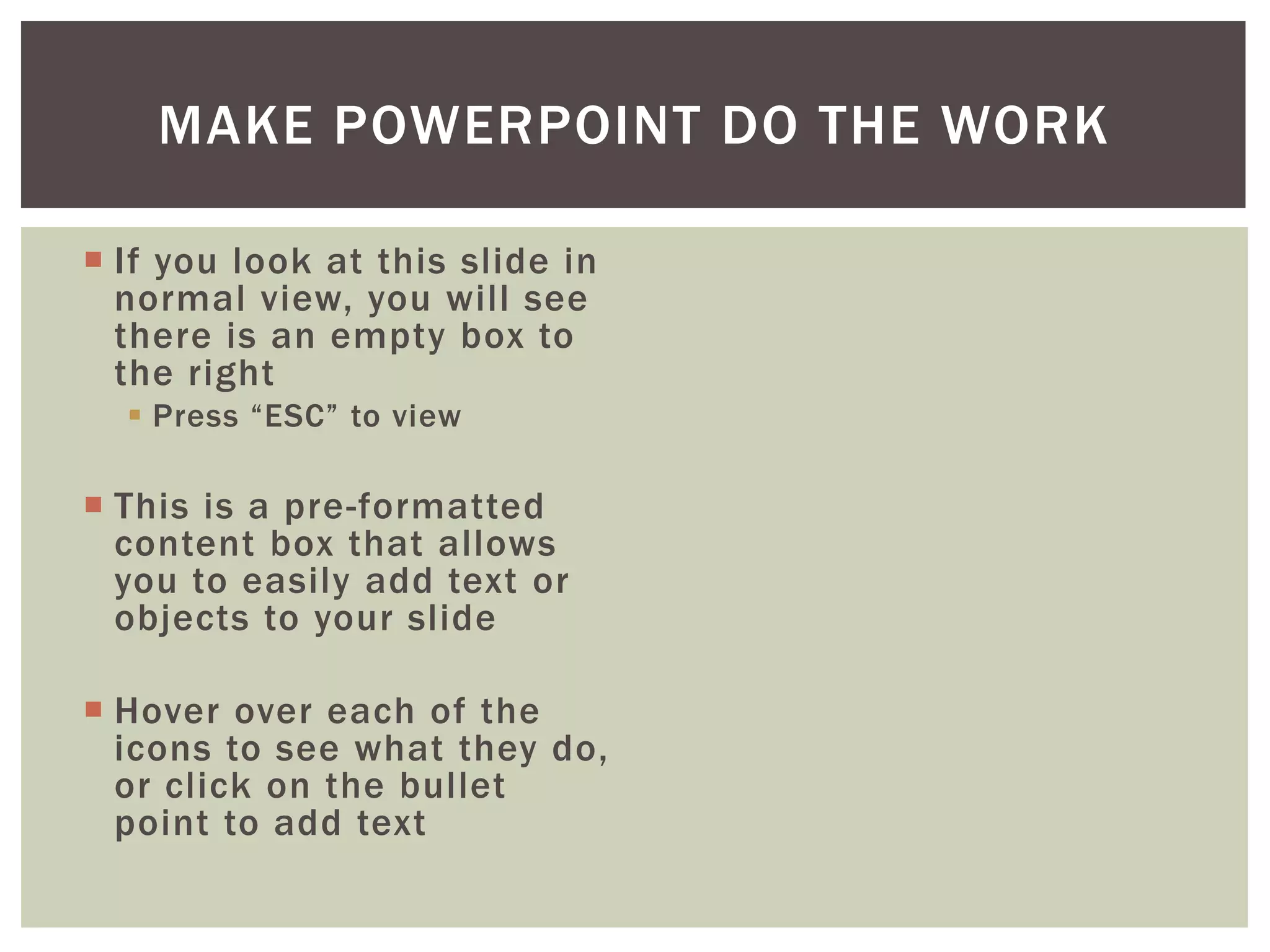 MAKE POWERPOINT DO THE WORK

 If you look at this slide in
  normal view, you will see
  there is an empty box to
  the right
   Press “ESC” to view

 This is a pre-formatted
  content box that allows
  you to easily add text or
  objects to your slide

 Hover over each of the
  icons to see what they do,
  or click on the bullet
  point to add text
 